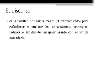 El discurso
• es la facultad de usar la mente (el razonamiento) para
 reflexionar o analizar los antecedentes, principios,
 indicios o señales de cualquier asunto con el fin de
 entenderlo.
 