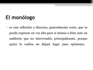 El monólogo
• es una reflexión o discurso, generalmente corto, que se
 puede expresar en voz alta para si mismo o bien ante un
 auditorio que no intervendrá, principalmente, porque
 quien lo realiza no dejará lugar para opiniones.
 