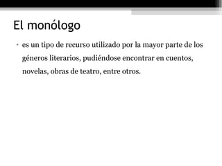 El monólogo
• es un tipo de recurso utilizado por la mayor parte de los
 géneros literarios, pudiéndose encontrar en cuentos,
 novelas, obras de teatro, entre otros.
 