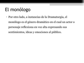 El monólogo
• Por otro lado, a instancias de la Dramaturgia, el
 monólogo es el género dramático en el cual un actor o
 personaje reflexiona en voz alta expresando sus
 sentimientos, ideas y emociones al público.
 