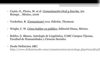 • Cantú, O., Flores, M. et al. Comunicación Oral y Escrita, 5ta.
  Reimpr. , México, 2006

• Verderber, R. !Comunícate! 11va. Edición, Thomson

• Wright, C. W. Cómo hablar en público, Editorial Diana, México.

• Robles, G. Blanca, Antología de Lingüística, UABC Campus Tijuana,
  Facultad de Humanidades y Ciencias Sociales.

• Desde Definicion ABC:
  http://www.definicionabc.com/comunicacion/monologo.php#ixzz2Eu5T
 