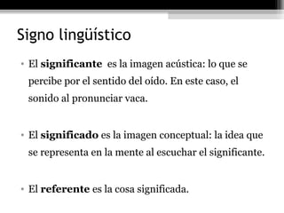 Signo lingüístico
• El significante es la imagen acústica: lo que se
 percibe por el sentido del oído. En este caso, el
 sonido al pronunciar vaca.


• El significado es la imagen conceptual: la idea que
 se representa en la mente al escuchar el significante.


• El referente es la cosa significada.
 
