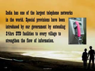 India has one of the largest telephone networks
in the world. Special provisions have been
introduced by our government by extending
24hrs STD facilities to every village to
strengthen the flow of information.
 