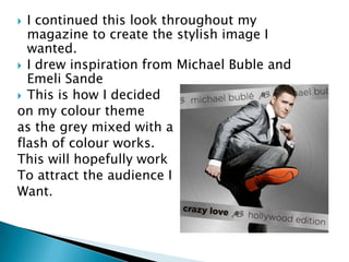  I continued this look throughout my
  magazine to create the stylish image I
  wanted.
 I drew inspiration from Michael Buble and
  Emeli Sande
 This is how I decided
on my colour theme
as the grey mixed with a
flash of colour works.
This will hopefully work
To attract the audience I
Want.
 