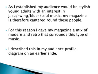    As I established my audience would be stylish
    young adults with an interest in
    jazz/swing/blues/soul music, my magazine
    is therefore cantered round these people.

   For this reason I gave my magazine a mix of
    modern and retro that surrounds this type of
    music.

   I described this in my audience profile
    diagram on an earlier slide.
 
