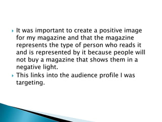    It was important to create a positive image
    for my magazine and that the magazine
    represents the type of person who reads it
    and is represented by it because people will
    not buy a magazine that shows them in a
    negative light.
   This links into the audience profile I was
    targeting.
 