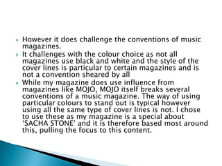    However it does challenge the conventions of music
    magazines.
   It challenges with the colour choice as not all
    magazines use black and white and the style of the
    cover lines is particular to certain magazines and is
    not a convention sheared by all
   While my magazine does use influence from
    magazines like MOJO, MOJO itself breaks several
    conventions of a music magazine. The way of using
    particular colours to stand out is typical however
    using all the same type of cover lines is not. I chose
    to use these as my magazine is a special about
    ‘SACHA STONE’ and it is therefore based most around
    this, pulling the focus to this content.
 