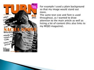 For example I used a plain background
so that my image would stand out
more.
The same text size and font is used
throughout, as I wanted to draw
attention to the main article as well as
listing a lot of content (this also links to
my MOJO magazine).
 