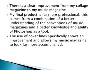    There is a clear improvement from my collage
    magazine to my music magazine
   My final product is far more professional, this
    comes from a combination of a better
    understanding of the conventions of music
    magazines and a better knowledge and ability
    of Photoshop as a tool.
   The use of cover lines specifically shows an
    improvement and allows my music magazine
    to look far more accomplished.
 