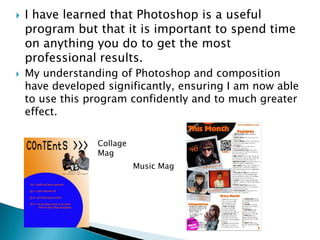    I have learned that Photoshop is a useful
    program but that it is important to spend time
    on anything you do to get the most
    professional results.
   My understanding of Photoshop and composition
    have developed significantly, ensuring I am now able
    to use this program confidently and to much greater
    effect.

                 Collage
                 Mag
                           Music Mag
 