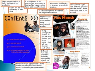 Dead space is bad as it      It is important to use
looks boring and un          appropriate fonts to there         Minimising dead space
productive                   best ability. Inappropriate        is far more aesthetically   Using several layers
                                                                                            with pictures, graphics
         Layers are not used fonts look unprofessional          pleasing
                                                                                            and text allow a more
         effectively or well
                                                Use of varying fonts in order to            interesting look to be
         here
                                                attract greater attention                   created

                                                  Improved use
                                                  of cutting
                                                  tools creates a
                                                  more
                                                  professional
                                                  product

                                                    Using
                                                    appropriate
                                                    colours to
                                                    get the best
                                                    impact. Not
                                                    using
                                                    colours that
                                                    will not
                                                    show on
                                                    each other
                                                  Different
                                                  font sizes
                                                  show text
                                                  hierarchy,
                                                  highlighting
                                                  significant
                                                  information
                  Different image types create a more
                  interesting and professional look,
                  using colour change to get the best
                  impact
 