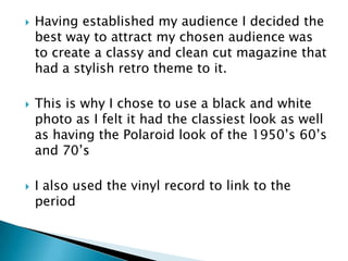    Having established my audience I decided the
    best way to attract my chosen audience was
    to create a classy and clean cut magazine that
    had a stylish retro theme to it.

   This is why I chose to use a black and white
    photo as I felt it had the classiest look as well
    as having the Polaroid look of the 1950’s 60’s
    and 70’s

   I also used the vinyl record to link to the
    period
 