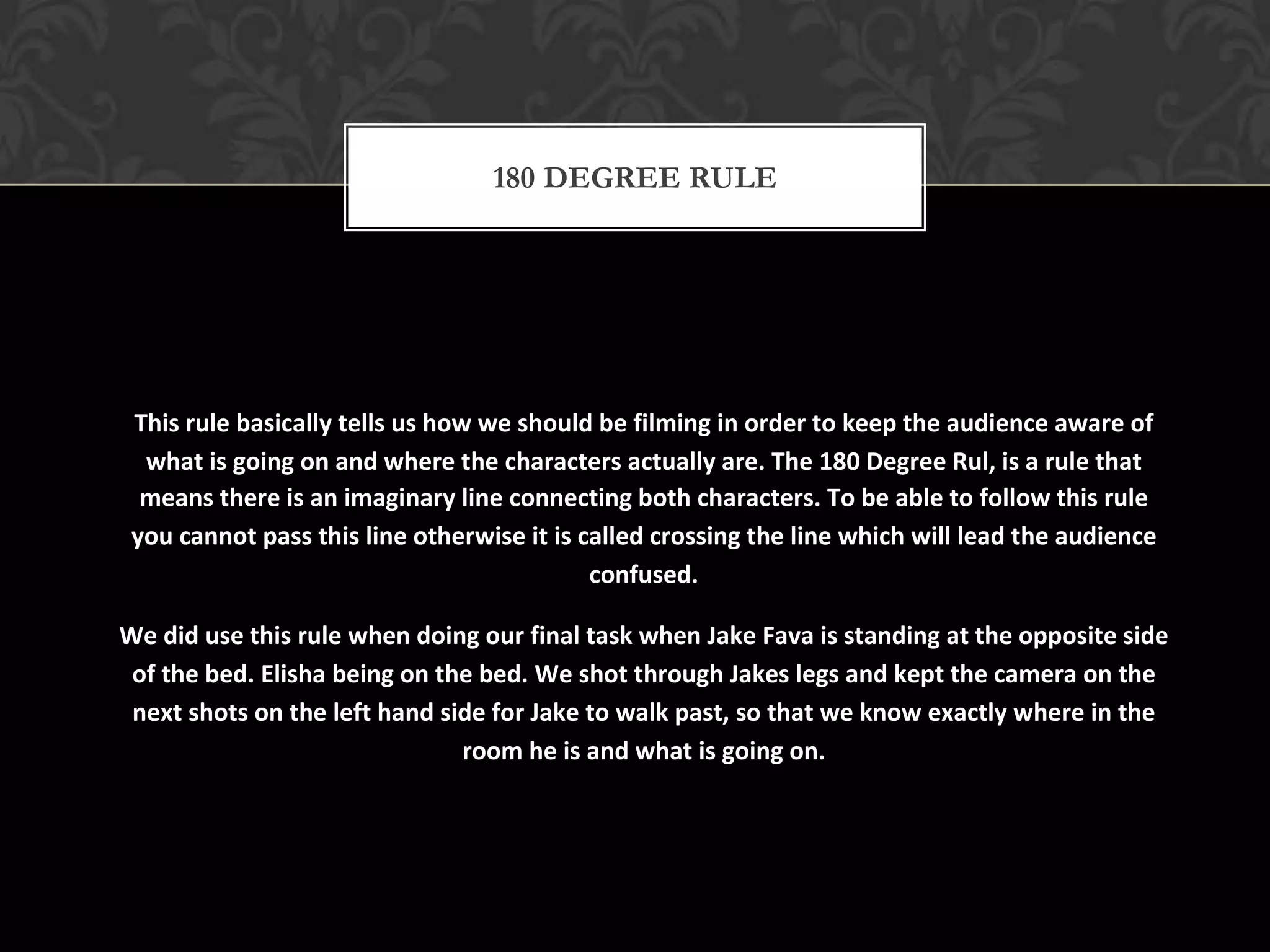 180 DEGREE RULE




 This rule basically tells us how we should be filming in order to keep the audience aware of
  what is going on and where the characters actually are. The 180 Degree Rul, is a rule that
  means there is an imaginary line connecting both characters. To be able to follow this rule
 you cannot pass this line otherwise it is called crossing the line which will lead the audience
                                            confused.

We did use this rule when doing our final task when Jake Fava is standing at the opposite side
 of the bed. Elisha being on the bed. We shot through Jakes legs and kept the camera on the
 next shots on the left hand side for Jake to walk past, so that we know exactly where in the
                               room he is and what is going on.
 