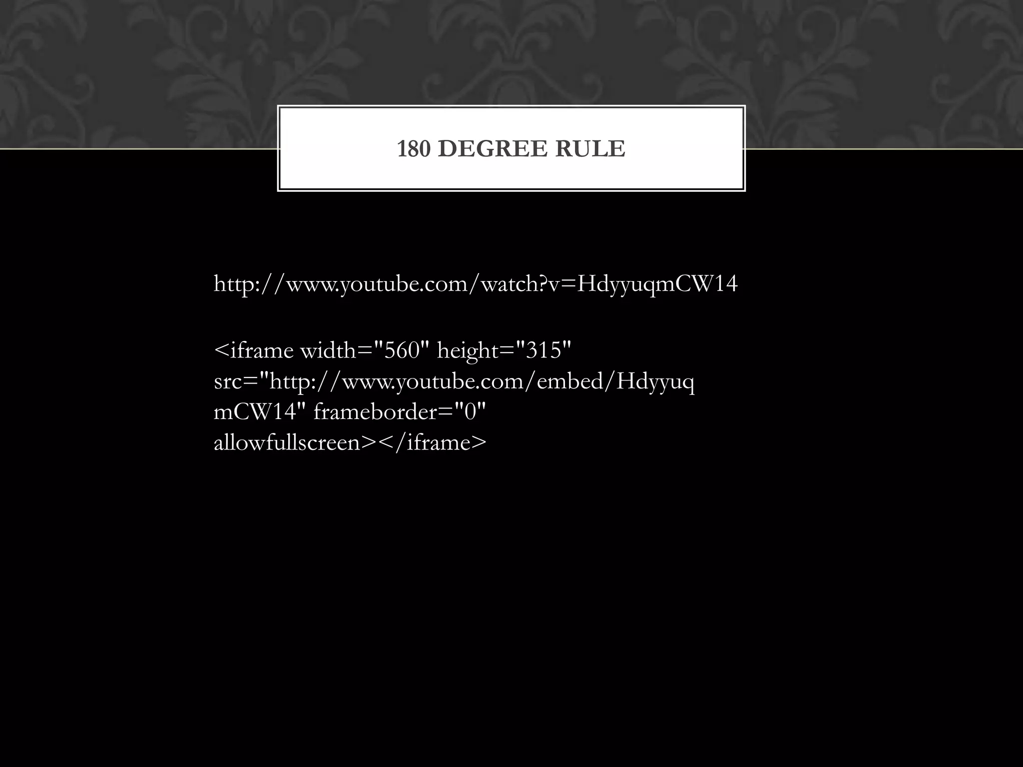 180 DEGREE RULE




http://www.youtube.com/watch?v=HdyyuqmCW14

<iframe width="560" height="315"
src="http://www.youtube.com/embed/Hdyyuq
mCW14" frameborder="0"
allowfullscreen></iframe>
 