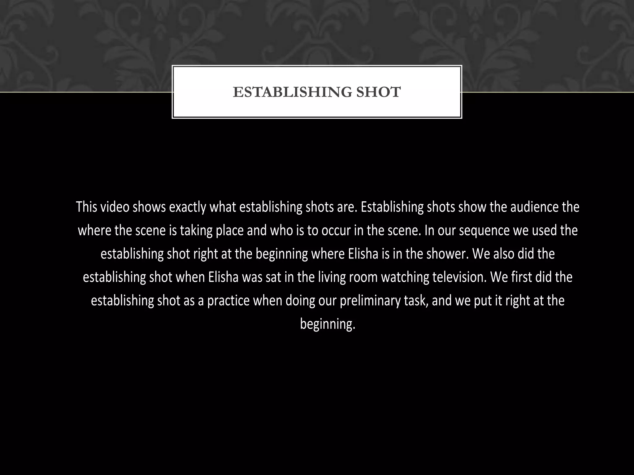 ESTABLISHING SHOT




This video shows exactly what establishing shots are. Establishing shots show the audience the
where the scene is taking place and who is to occur in the scene. In our sequence we used the
     establishing shot right at the beginning where Elisha is in the shower. We also did the
 establishing shot when Elisha was sat in the living room watching television. We first did the
   establishing shot as a practice when doing our preliminary task, and we put it right at the
                                            beginning.
 