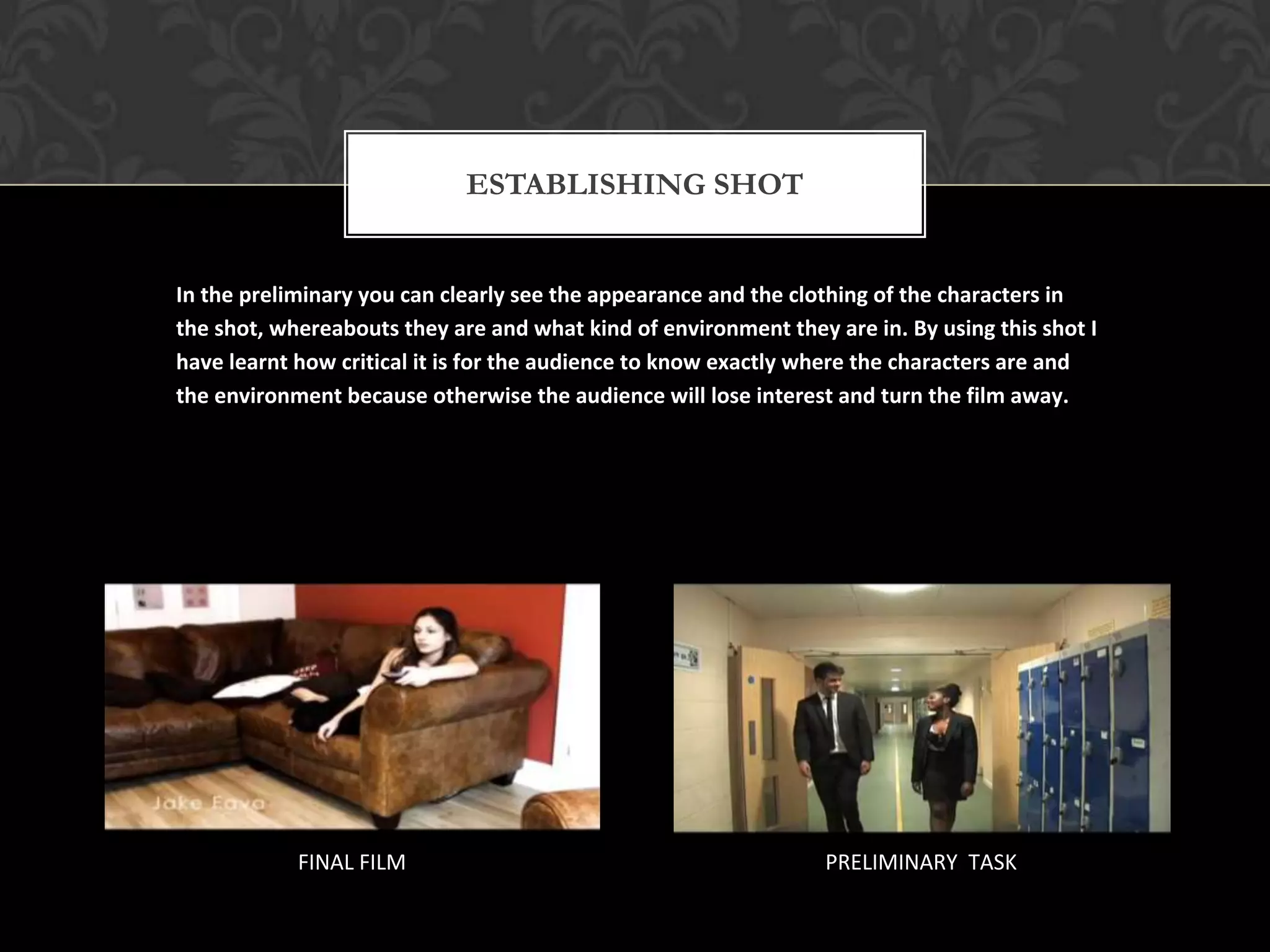 ESTABLISHING SHOT


In the preliminary you can clearly see the appearance and the clothing of the characters in
the shot, whereabouts they are and what kind of environment they are in. By using this shot I
have learnt how critical it is for the audience to know exactly where the characters are and
the environment because otherwise the audience will lose interest and turn the film away.




            FINAL FILM                                           PRELIMINARY TASK
 