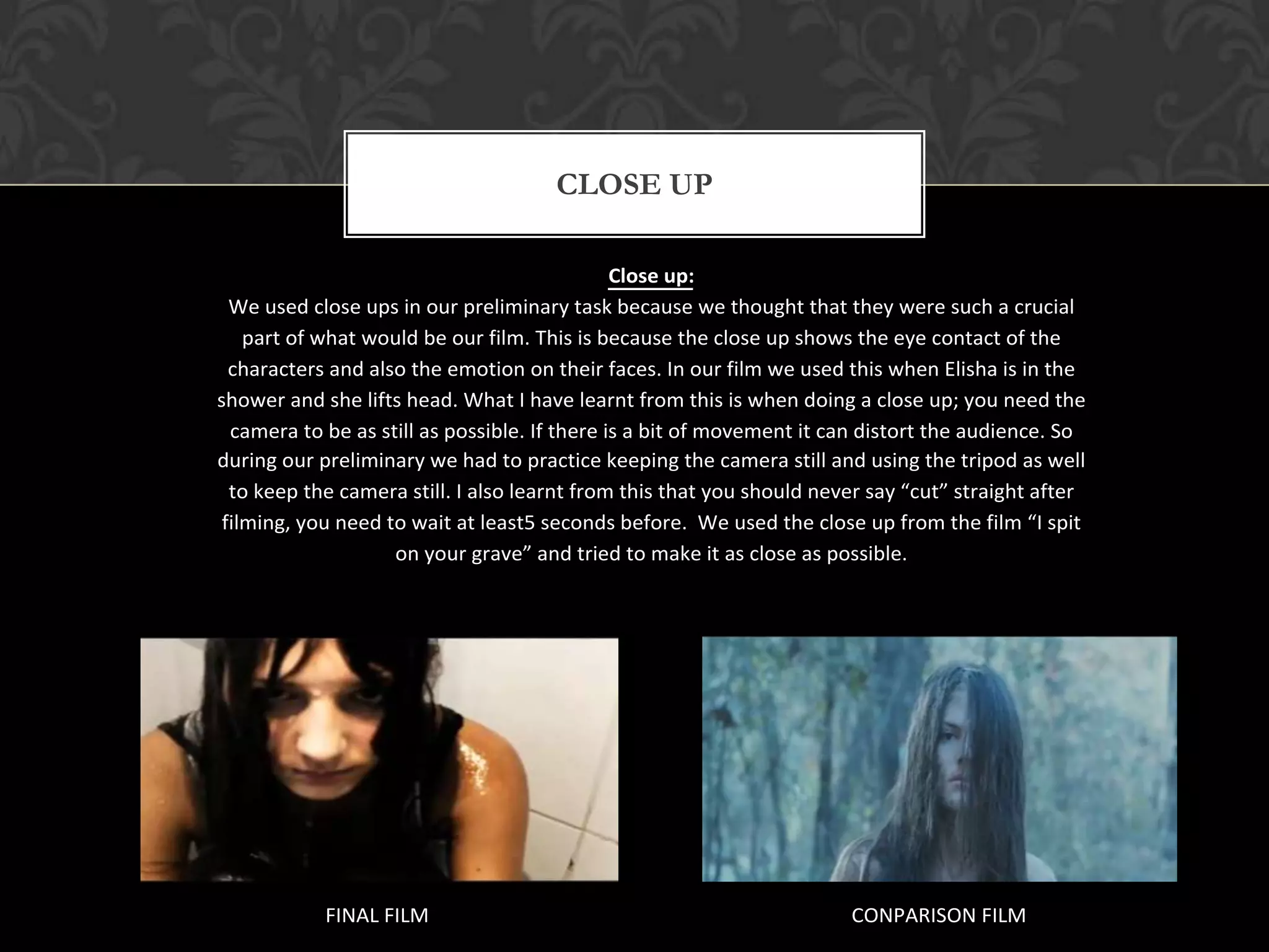 CLOSE UP

                                               Close up:
  We used close ups in our preliminary task because we thought that they were such a crucial
    part of what would be our film. This is because the close up shows the eye contact of the
  characters and also the emotion on their faces. In our film we used this when Elisha is in the
shower and she lifts head. What I have learnt from this is when doing a close up; you need the
  camera to be as still as possible. If there is a bit of movement it can distort the audience. So
during our preliminary we had to practice keeping the camera still and using the tripod as well
  to keep the camera still. I also learnt from this that you should never say “cut” straight after
 filming, you need to wait at least5 seconds before. We used the close up from the film “I spit
                    on your grave” and tried to make it as close as possible.




            FINAL FILM                                                 CONPARISON FILM
 