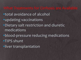 What Treatments for Cirrhosis are Available
•total avoidance of alcohol
•updating vaccinations
•Dietary salt restriction and diuretic
 medications
•blood-pressure reducing medications
•TIPS shunt
•liver transplantation
 