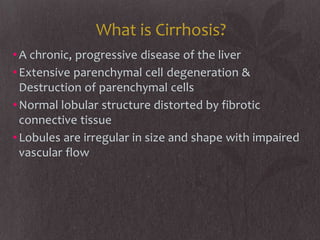 What is Cirrhosis?
• A chronic, progressive disease of the liver
• Extensive parenchymal cell degeneration &
  Destruction of parenchymal cells
• Normal lobular structure distorted by fibrotic
  connective tissue
• Lobules are irregular in size and shape with impaired
  vascular flow
 