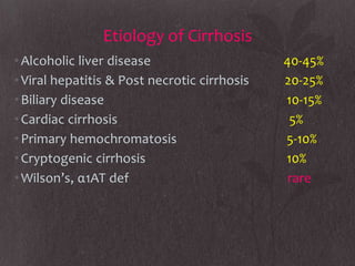 Etiology of Cirrhosis
• Alcoholic liver disease                     40-45%
• Viral hepatitis & Post necrotic cirrhosis   20-25%
• Biliary disease                             10-15%
• Cardiac cirrhosis                            5%
• Primary hemochromatosis                     5-10%
• Cryptogenic cirrhosis                       10%
• Wilson’s, α1AT def                           rare
 