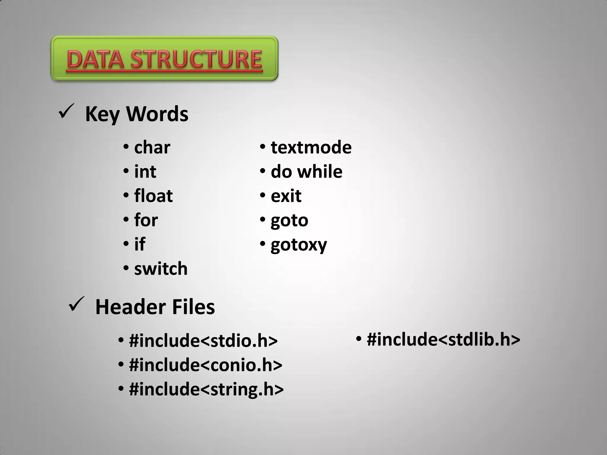  Key Words
     • char          • textmode
     • int           • do while
     • float         • exit
     • for           • goto
     • if            • gotoxy
     • switch
 Header Files
     • #include<stdio.h>          • #include<stdlib.h>
     • #include<conio.h>
     • #include<string.h>
 