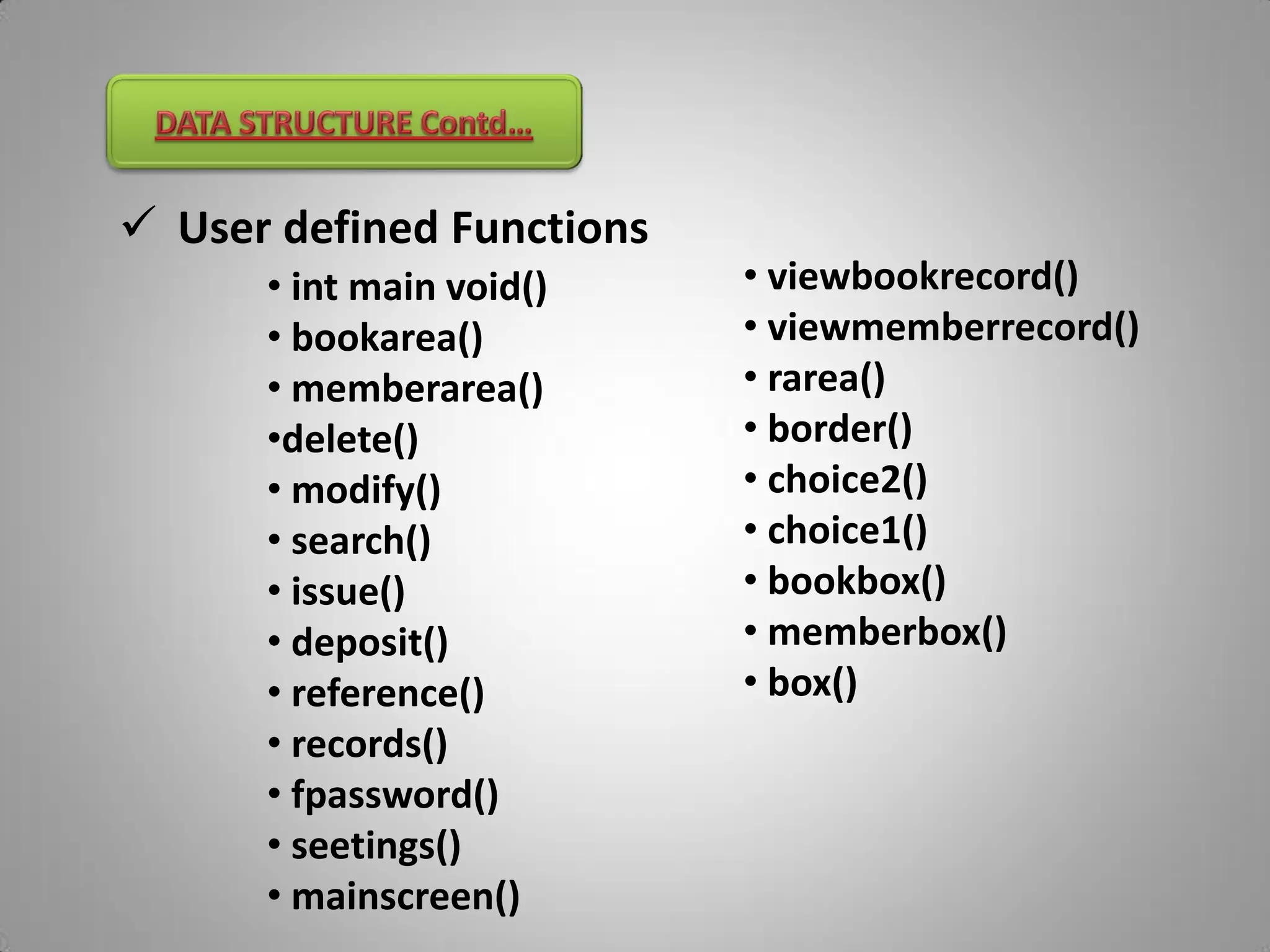  User defined Functions
      • int main void()    • viewbookrecord()
      • bookarea()         • viewmemberrecord()
      • memberarea()       • rarea()
      •delete()            • border()
      • modify()           • choice2()
      • search()           • choice1()
      • issue()            • bookbox()
      • deposit()          • memberbox()
      • reference()        • box()
      • records()
      • fpassword()
      • seetings()
      • mainscreen()
 