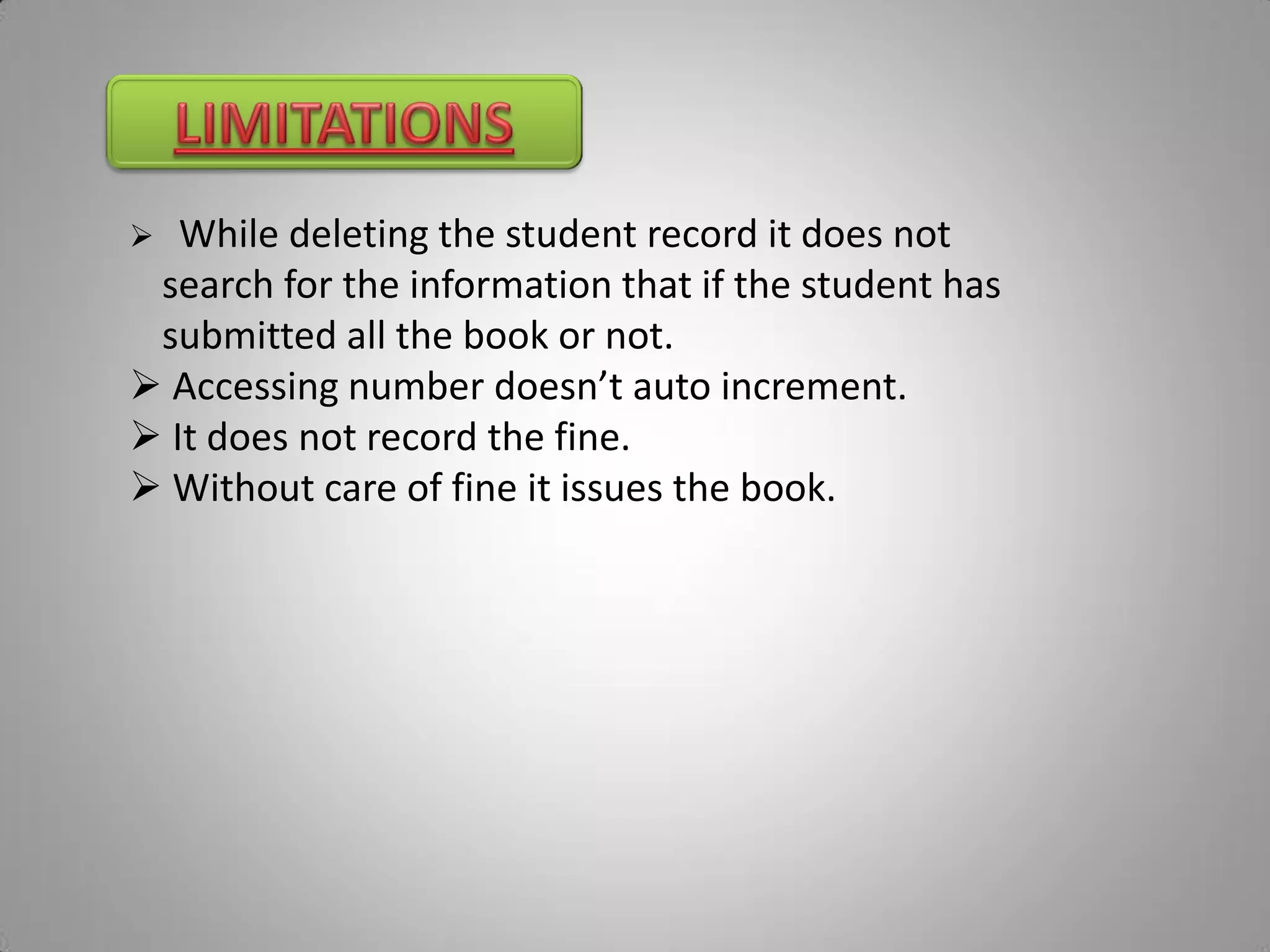   While deleting the student record it does not
 search for the information that if the student has
 submitted all the book or not.
 Accessing number doesn’t auto increment.
 It does not record the fine.
 Without care of fine it issues the book.
 
