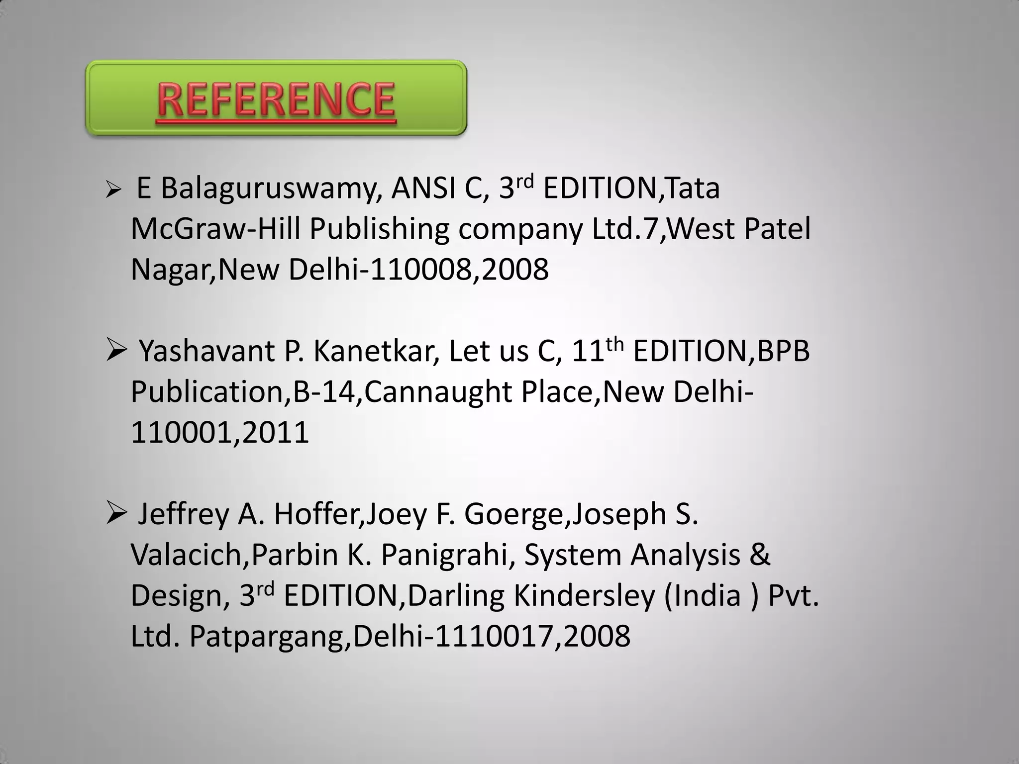    E Balaguruswamy, ANSI C, 3rd EDITION,Tata
    McGraw-Hill Publishing company Ltd.7,West Patel
    Nagar,New Delhi-110008,2008

 Yashavant P. Kanetkar, Let us C, 11th EDITION,BPB
 Publication,B-14,Cannaught Place,New Delhi-
 110001,2011

 Jeffrey A. Hoffer,Joey F. Goerge,Joseph S.
 Valacich,Parbin K. Panigrahi, System Analysis &
 Design, 3rd EDITION,Darling Kindersley (India ) Pvt.
 Ltd. Patpargang,Delhi-1110017,2008
 