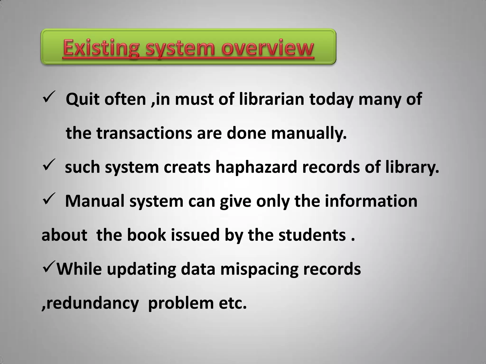  Quit often ,in must of librarian today many of
   the transactions are done manually.
 such system creats haphazard records of library.
 Manual system can give only the information
about the book issued by the students .
While updating data mispacing records
,redundancy problem etc.
 