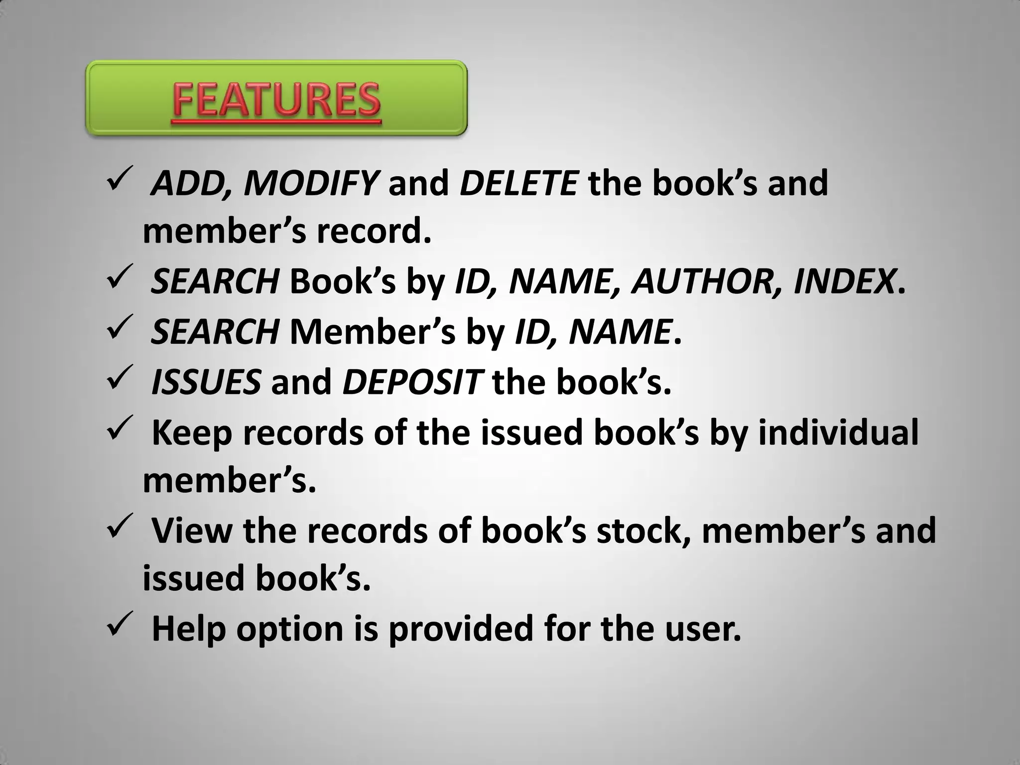  ADD, MODIFY and DELETE the book’s and
 member’s record.
 SEARCH Book’s by ID, NAME, AUTHOR, INDEX.
 SEARCH Member’s by ID, NAME.
 ISSUES and DEPOSIT the book’s.
 Keep records of the issued book’s by individual
 member’s.
 View the records of book’s stock, member’s and
 issued book’s.
 Help option is provided for the user.
 