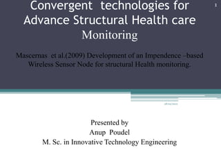 Convergent technologies for                               1


  Advance Structural Health care
            Monitoring
Mascernas et al.(2009) Development of an Impendence –based
   Wireless Sensor Node for structural Health monitoring.




                                               28/02/2012




                        Presented by
                       Anup Poudel
        M. Sc. in Innovative Technology Engineering
 