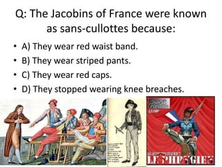 Q: The Jacobins of France were known
      as sans-cullottes because:
•   A) They wear red waist band.
•   B) They wear striped pants.
•   C) They wear red caps.
•   D) They stopped wearing knee breaches.
 