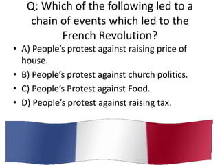 Q: Which of the following led to a
    chain of events which led to the
          French Revolution?
• A) People’s protest against raising price of
  house.
• B) People’s protest against church politics.
• C) People’s Protest against Food.
• D) People’s protest against raising tax.
 