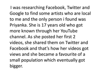 I was researching Facebook, Twitter and
Google to find some artists who are local
to me and the only person i found was
Priyanka. She is 17 years old who got
more known through her YouTube
channel. As she posted her first 2
videos, she shared them on Twitter and
Facebook and that’s how her videos got
views and she became a favourite of a
small population which eventually got
bigger.
 