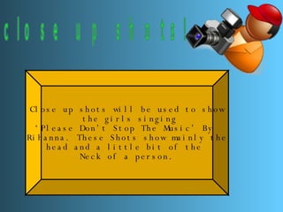 close up shots! Close up shots will be used to show the girls singing ‘ Please Don’t Stop The Music’ By  Rihanna. These Shots show mainly the  head and a little bit of the  Neck of a person. 