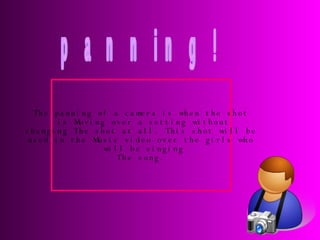 panning! The panning of a camera is when the shot is Moving over a setting without changing The shot at all. This shot will be  used in the Music video over the girls who will be singing The song. 