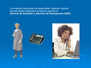 Los médicos ayudantes de especialidad  deberán reportar  las actividades realizadas durante su guardia al  Servicio de Admisión y Atención de Emergencias (SAE). 