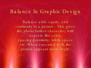 Balance In Graphic Design Balance adds equity, and continuity to a picture.  This gives the photo further character, with aspects like color, spacing/proximity, white space etc. When executed well, the picture appears more lively. 