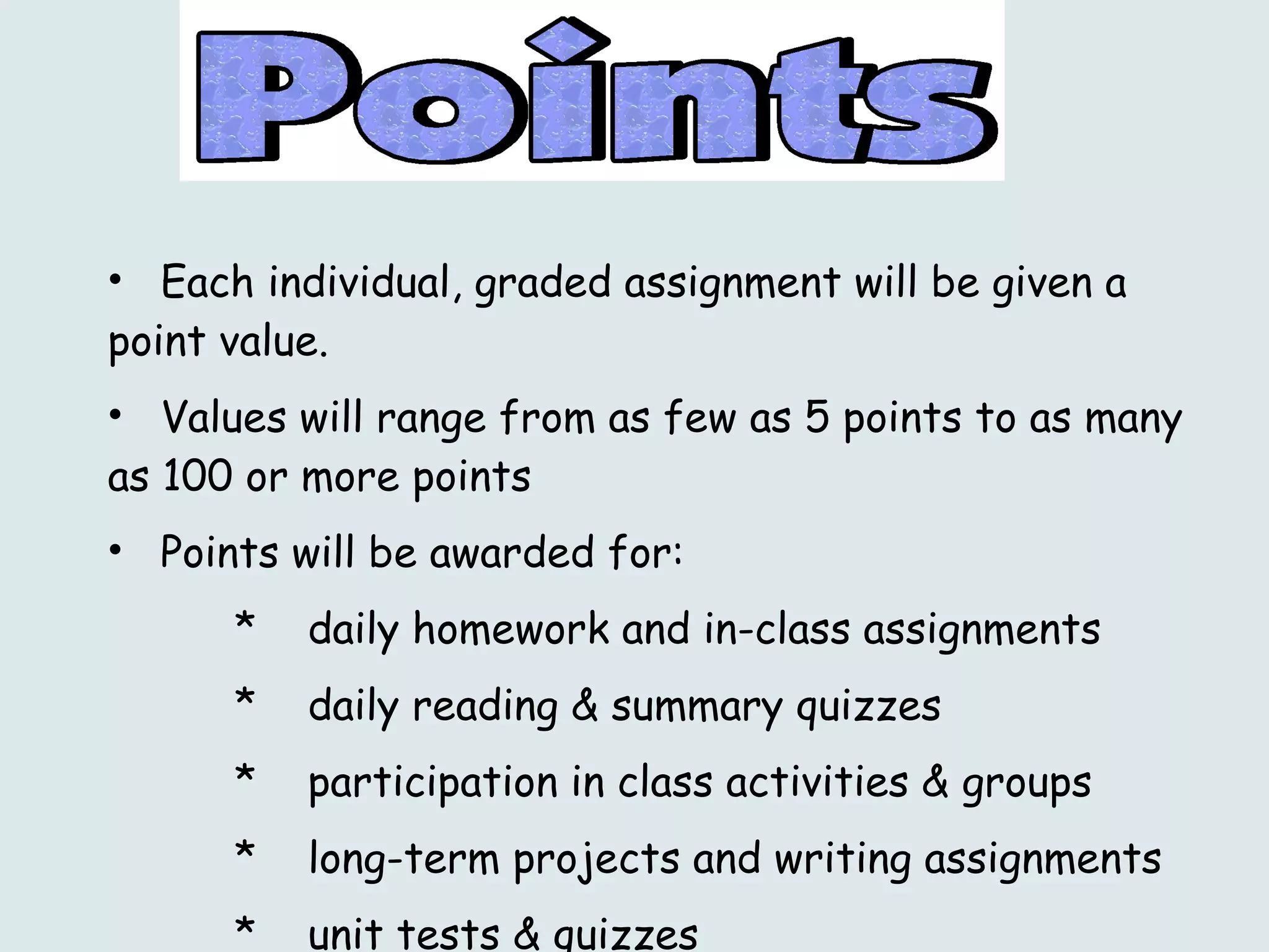 Each individual, graded assignment will be given a point value.  Values will range from as few as 5 points to as many as 100 or more points Points will be awarded for: daily homework and in-class assignments daily reading & summary quizzes  participation in class activities & groups long-term projects and writing assignments unit tests & quizzes 