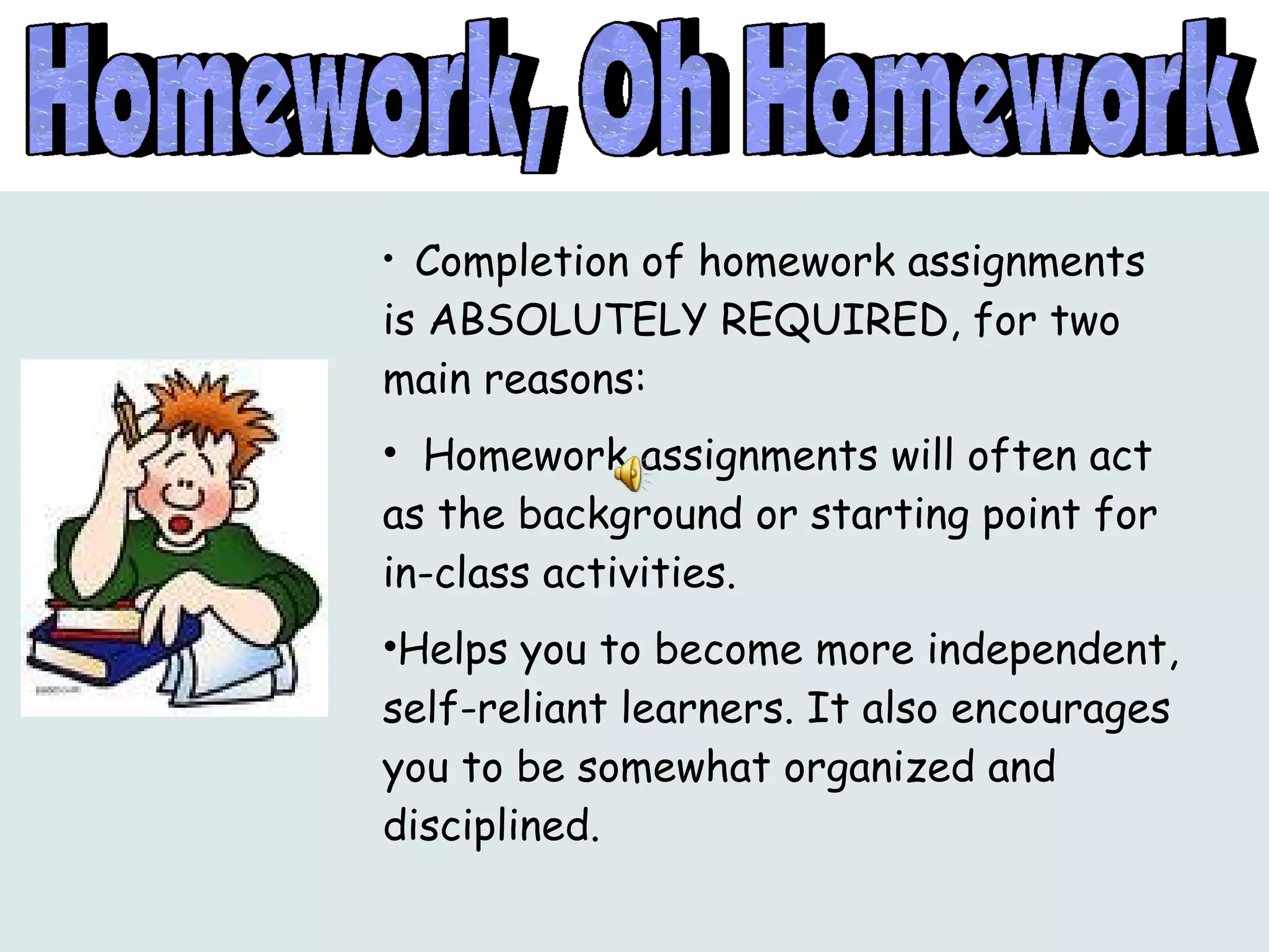 Completion of homework assignments is ABSOLUTELY REQUIRED, for two main reasons: Homework assignments will often act as the background or starting point for in-class activities. Helps you to become more independent, self-reliant learners. It also encourages you to be somewhat organized and disciplined. 