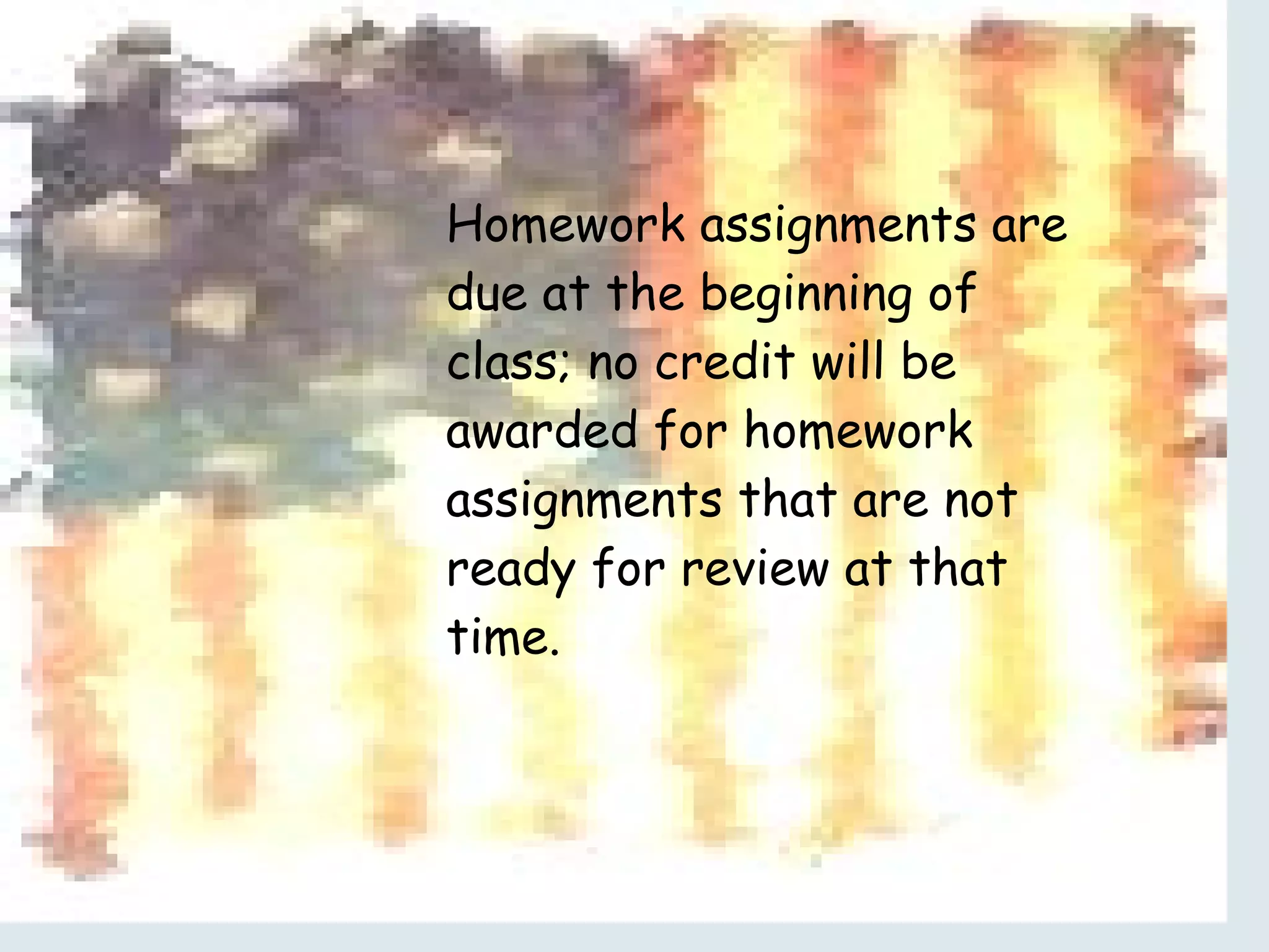 Homework assignments are due at the beginning of class; no credit will be awarded for homework assignments that are not ready for review at that time. 