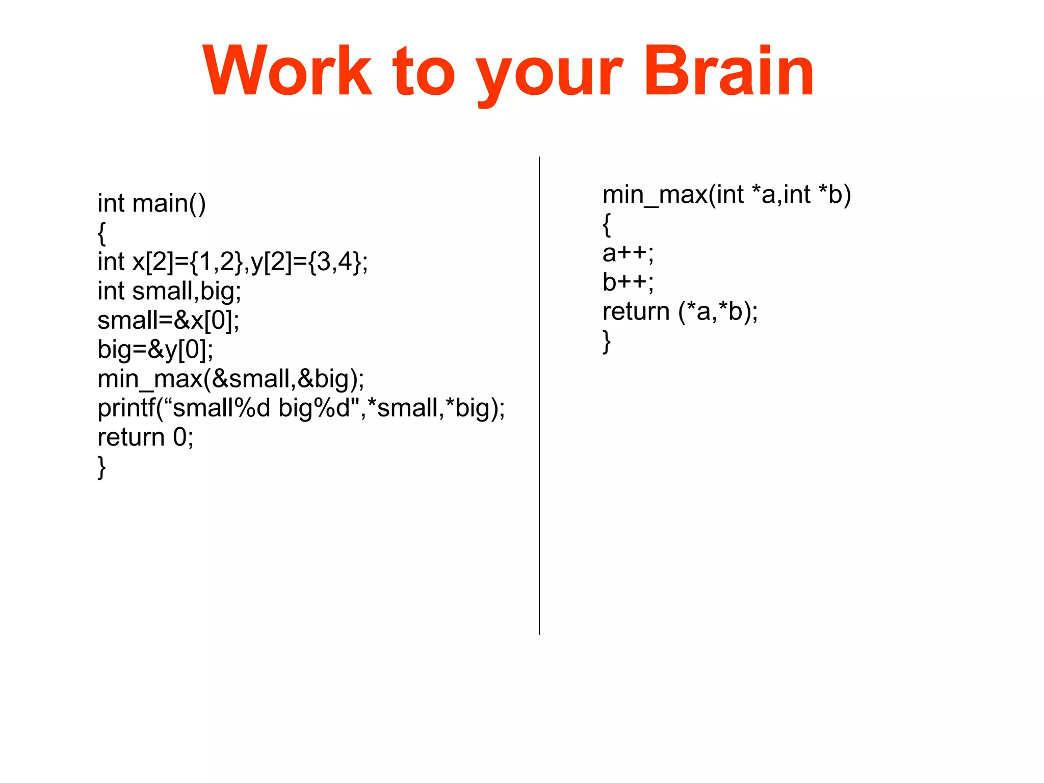 int main() { int x[2]={1,2},y[2]={3,4}; int small,big; small=&x[0]; big=&y[0]; min_max(&small,&big); printf(“small%d big%d&quot;,*small,*big); return 0; } min_max(int *a,int *b) { a++; b++; return (*a,*b); } Work to your Brain 