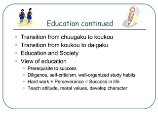 Education continued Transition from chuugaku to koukou Transition from koukou to daigaku Education and Society View of education Prerequisite to success Diligence, self-criticism, well-organized study habits Hard work + Perseverance = Success in life Teach attitude, moral values, develop character 