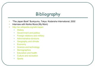 Bibliography “ The Japan Book” Bunkyo-ku, Tokyo: Kodansha International, 2002 Interview with Noriko Muna (My Mom) http://en.wikipedia.org/wiki/Japan  History    Government and politics    Foreign relations and military    Administrative divisions    Geography and climate    Economy    Science and technology    Demographics    Education and health    Culture and recreation    Sports   