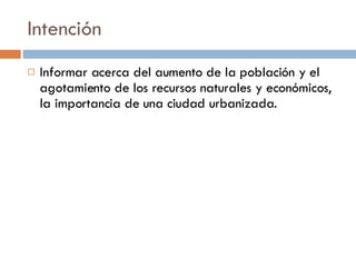 Intención Informar acerca del aumento de la población y el agotamiento de los recursos naturales y económicos, la importancia de una ciudad urbanizada.  