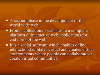 A second phase in the development of the world wide web. From a collection of websites to a complete platform of interactive web applications for end users of the web. It is a social software which enables online interaction,facilitates virtual and creates virtual environments where people can collaborate or create virtual communities. 