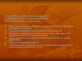 Though there is a controversy still going on over the definition of Web 2.0, yet it has some basic common characteristics. These include: --- Web 2.0 use  network  as a platform as it deliver or receive  applications  thoroughly via a browser.  Users gets, manipulates and controlled the data on the site.  Participatory architecture in which user can add or edit value to the application according to their requirement.  A rich, interactive, user-friendly interface based on Ajax or similar frameworks.  Some social-networking aspects.  Enhanced graphical interfaces such as gradients and rounded corners (absent in the so-called Web 1.0 era).  