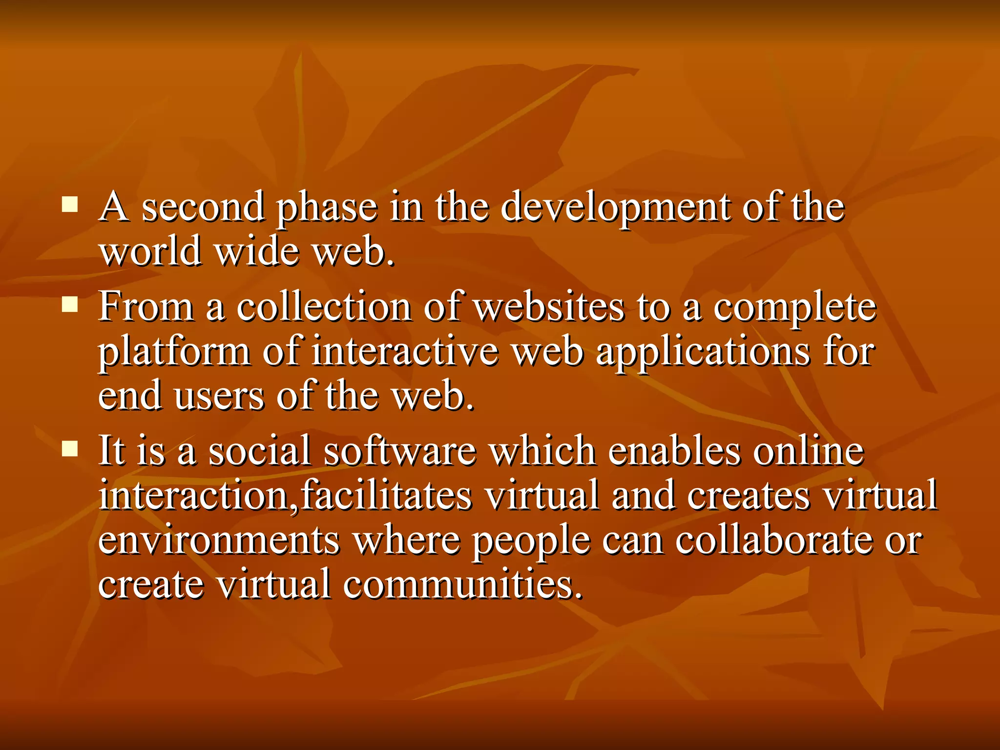A second phase in the development of the world wide web. From a collection of websites to a complete platform of interactive web applications for end users of the web. It is a social software which enables online interaction,facilitates virtual and creates virtual environments where people can collaborate or create virtual communities. 