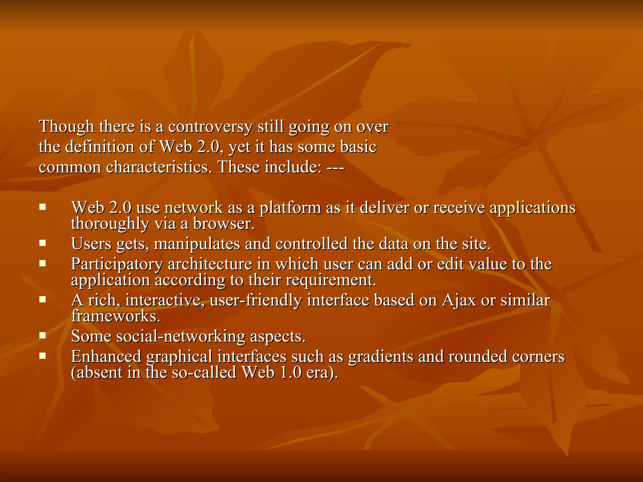 Though there is a controversy still going on over the definition of Web 2.0, yet it has some basic common characteristics. These include: --- Web 2.0 use  network  as a platform as it deliver or receive  applications  thoroughly via a browser.  Users gets, manipulates and controlled the data on the site.  Participatory architecture in which user can add or edit value to the application according to their requirement.  A rich, interactive, user-friendly interface based on Ajax or similar frameworks.  Some social-networking aspects.  Enhanced graphical interfaces such as gradients and rounded corners (absent in the so-called Web 1.0 era).  