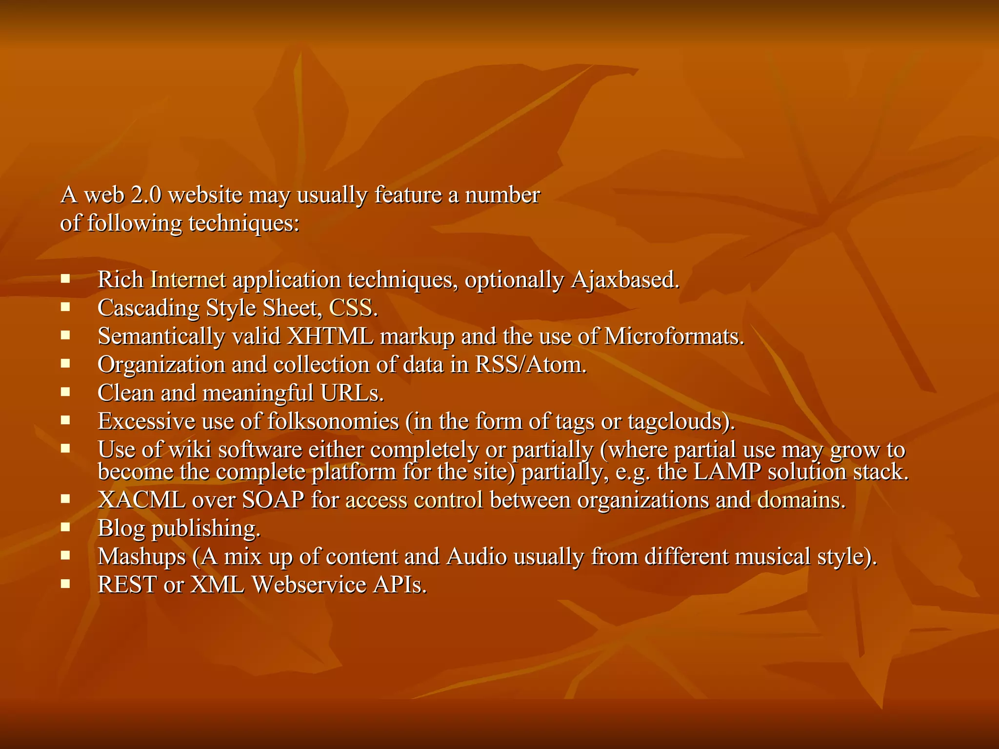 A web 2.0 website may usually feature a number of following techniques: Rich  Internet  application techniques, optionally Ajaxbased. Cascading Style Sheet,  CSS . Semantically valid XHTML markup and the use of Microformats. Organization and collection of data in RSS/Atom. Clean and meaningful URLs. Excessive use of folksonomies (in the form of tags or tagclouds). Use of wiki software either completely or partially (where partial use may grow to become the complete platform for the site) partially, e.g. the LAMP solution stack. XACML over SOAP for  access control  between organizations and  domains .  Blog publishing. Mashups (A mix up of content and Audio usually from different musical style). REST or XML Webservice APIs.  